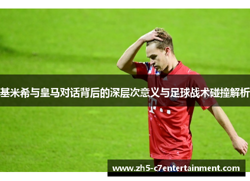 基米希与皇马对话背后的深层次意义与足球战术碰撞解析