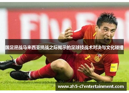 国足迎战马来西亚挑战之际揭示的足球技战术对决与文化碰撞