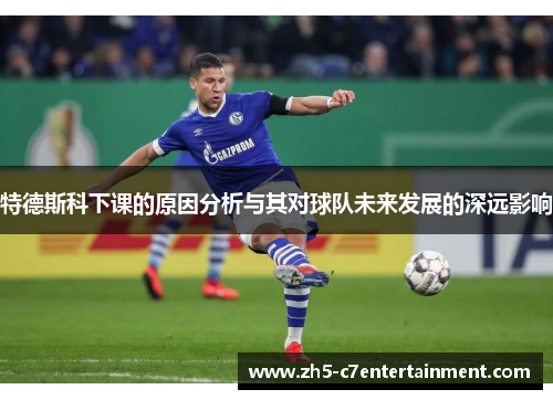 特德斯科下课的原因分析与其对球队未来发展的深远影响