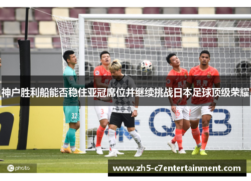 神户胜利船能否稳住亚冠席位并继续挑战日本足球顶级荣耀
