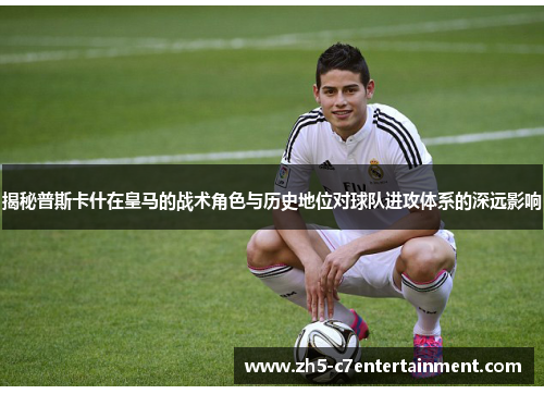 揭秘普斯卡什在皇马的战术角色与历史地位对球队进攻体系的深远影响