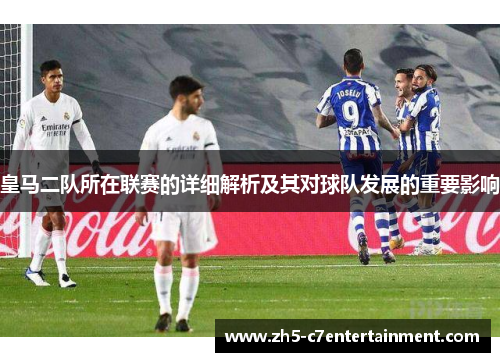 皇马二队所在联赛的详细解析及其对球队发展的重要影响