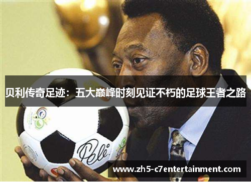 贝利传奇足迹：五大巅峰时刻见证不朽的足球王者之路