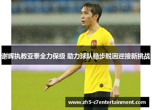 谢晖执教亚泰全力保级 助力球队稳步脱困迎接新挑战