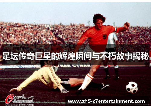 足坛传奇巨星的辉煌瞬间与不朽故事揭秘