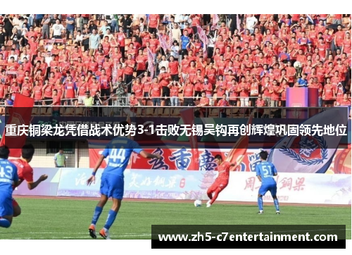 重庆铜梁龙凭借战术优势3-1击败无锡吴钩再创辉煌巩固领先地位