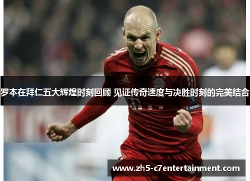 罗本在拜仁五大辉煌时刻回顾 见证传奇速度与决胜时刻的完美结合