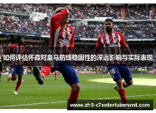 如何评估怀森对皇马防线稳固性的深远影响与实际表现