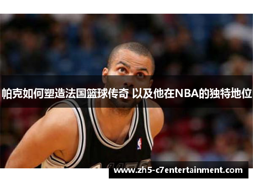 帕克如何塑造法国篮球传奇 以及他在NBA的独特地位