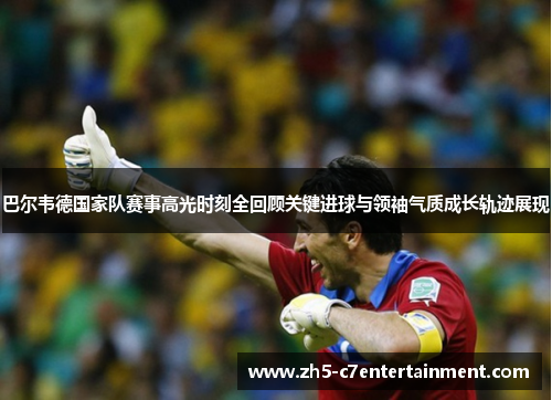 巴尔韦德国家队赛事高光时刻全回顾关键进球与领袖气质成长轨迹展现