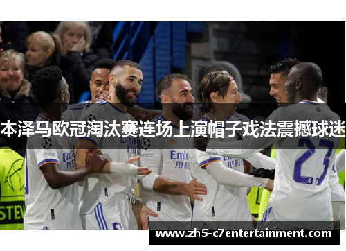 本泽马欧冠淘汰赛连场上演帽子戏法震撼球迷