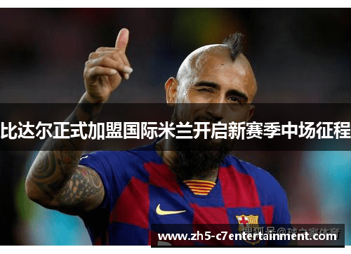 比达尔正式加盟国际米兰开启新赛季中场征程