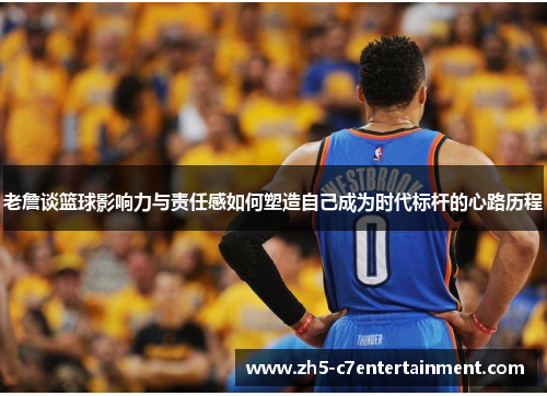 老詹谈篮球影响力与责任感如何塑造自己成为时代标杆的心路历程