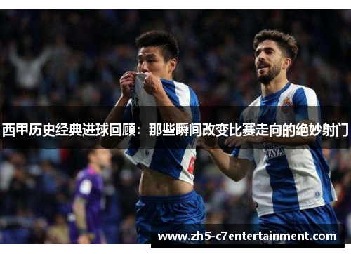 西甲历史经典进球回顾：那些瞬间改变比赛走向的绝妙射门